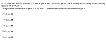 A 3.00-liter flask initially contains 3.00 mol of gas A and 1.50 mol of gas B. Gas A decomposes according to the following
reaction: 3A = 2B + C
The equilibrium concentration of gas C is 0.244 mol/L. Determine the equilibrium concentration of gas A.
O a. 0.432 M
O b. 0.856 M
O C. 0.144 M
O d. 0.568 M
e. 0.268 M