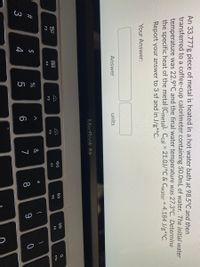%24
An 33.777g piece of metal is heated in a hot water bath at 98.5°C and then
transferred to a coffee-cup calorimeter containing 50.0mL of water. The initial water
temperature was 22.9°C and the final water temperature was 27.3°C. Determine
the specific heat of the metal (Cmetal). Ccal = 21.0J/°C & Cwater = 4.184 J/g*°C.
Report your answer to 3 sf and in J/g*°C.
Your Answer:
Answer
units
MacBook Air
DII
DD
000
吕0
F9
F10
F7
F8
F6
F5
F3
F4
*
#3
7
8
9
4

