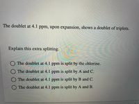 The doublet at 4.1 ppm, upon expansion, shows a doublet of triplets.
Explain this extra splitting.
The doublet at 4.1 ppm is split by the chlorine.
The doublet at 4.1 ppm is split by A and C.
O The doublet at 4.1 ppm is split by B and C.
The doublet at 4.1 ppm is split by A and B.
