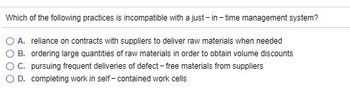 Which of the following practices is incompatible with a just-in-time management system?
A. reliance on contracts with suppliers to deliver raw materials when needed
B. ordering large quantities of raw materials in order to obtain volume discounts
C. pursuing frequent deliveries of defect-free materials from suppliers
D. completing work in self-contained work cells