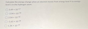 Calculate the energy change when an electron moves from energy level 4 to energy
level 1 in the hydrogen atom.
3.49 × 10-17
-2.04 x 10-18
2.04 x 10-18
-1.63 x 10-18
1.36 × 10-19