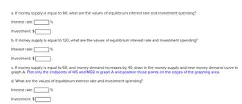 a. If money supply is equal to 80, what are the values of equilibrium interest rate and investment spending?
Interest rate:
Investment: $
b. If money supply is equal to 120, what are the values of equilibrium interest rate and investment spending?
Interest rate:
Investment: $
%
Investment: $
%
c. If money supply is equal to 60, and money demand increases by 40, draw in the money supply and new money demand curve in
graph A. Plot only the endpoints of MS and MD2 in graph A and position those points on the edges of the graphing area.
d. What are the values of equilibrium interest rate and investment spending?
Interest rate: