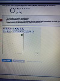 Draw structores for the carbooyl electrophile nd enolate nocdeophile that react to give the enone below
You do not have to consider stereochemistry.
Draw the enolate ion in its carbanion form.
Draw one structure per sketdher. Add additional sketchers using the drop-down menu in the bottom right
Separate multiple reactants using the +sign from the drop-down menu.
ChenCoodle
submit Answer
Retry Entre Crup
a more group attempte remaining
