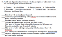 **Matching Sedimentary Rocks with Depositional Environments**

**Question 19:** Match each depositional environment with the description of sedimentary rocks that would likely form in that environment. Choose from the following environments:

- A. Glaciers 
- B. Alluvial fans 
- C. Stream channels 
- D. Freshwater lake 
- E. Saline lake 
- F. Wind-blown sand dunes 
- G. Continental shelf 
- H. Coral reef 
- I. Deep-sea fan (abyssal fan)

**Descriptions:**

1. ___ Limestone with fossilized coral fragments
2. ___ Alternating layers of moderately sorted, arkosic sandstone and reddish-colored, poorly sorted conglomerate
3. ___ Chert and graded beds of sandstone and shale
4. ___ Shale and well-sorted quartz sandstone with fossil oysters
5. ___ Thin layers of siltstone, shale, and possibly limestone, but NO mudcracks
6. ___ Unsorted, unstratified gravel, sand, silt, and clay
7. ___ Thin layers of halite and/or gypsum, along with siltstone and shale with mudcracks
8. ___ Well-sorted quartz sandstone with rounded grains and large-scale cross-bedding
9. ___ Layers of conglomerate with well-rounded clasts and layers of planar bedded and cross-bedded sandstone

**Detailed Descriptions of Terms:**

- **Arkosic Sandstone:** Sandstone rich in feldspar, typically indicative of a nearby granitic source.
- **Conglomerate:** Coarse-grained sedimentary rock composed of rounded fragments.
- **Chert:** Hard, fine-grained sedimentary rock composed of microcrystalline quartz.
- **Mudcracks:** Cracks that form in drying mud, indicating exposure to air.
- **Cross-bedding:** Sedimentary rock feature where layers are inclined relative to the main bedding plane.

Explore each environment to understand the geologic processes that lead to the formation of these unique sedimentary rocks.