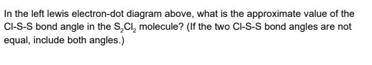 In the left lewis electron-dot diagram above, what is the approximate value of the
C-S-S bond angle in the S,Cl, molecule? (If the two Cl-S-S bond angles are not
equal, include both angles.)
