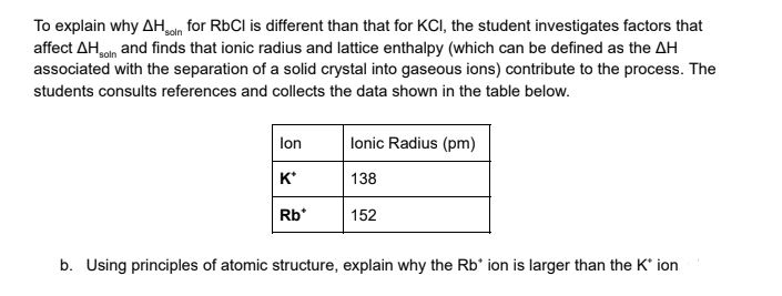 To explain why AHan for RbCl is different than that for KCI, the student investigates factors that
affect AHoln and finds that ionic radius and lattice enthalpy (which can be defined as the AH
associated with the separation of a solid crystal into gaseous ions) contribute to the process. The
students consults references and collects the data shown in the table below.
lonic Radius (pm)
lon
к'
138
Rb*
152
b. Using principles of atomic structure, explain why the Rb' ion is larger than the K' ion
