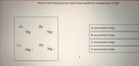 Which of the following is the correct Lewis symbol for a neutral atom of Mg?
B)
Mg
A)
A) see problem image
Mg
B) see problem image
C) see problem image
D)
Mg :
D) see problem image
:Mg :
