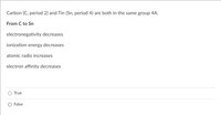 Carbon (C, period 2) and Tin (Sn, period 4) are both in the same group 4A.
From C to Sn
electronegativity decreases
ionization energy decreases
atomic radio increases
electron affinity decreases
True
False

