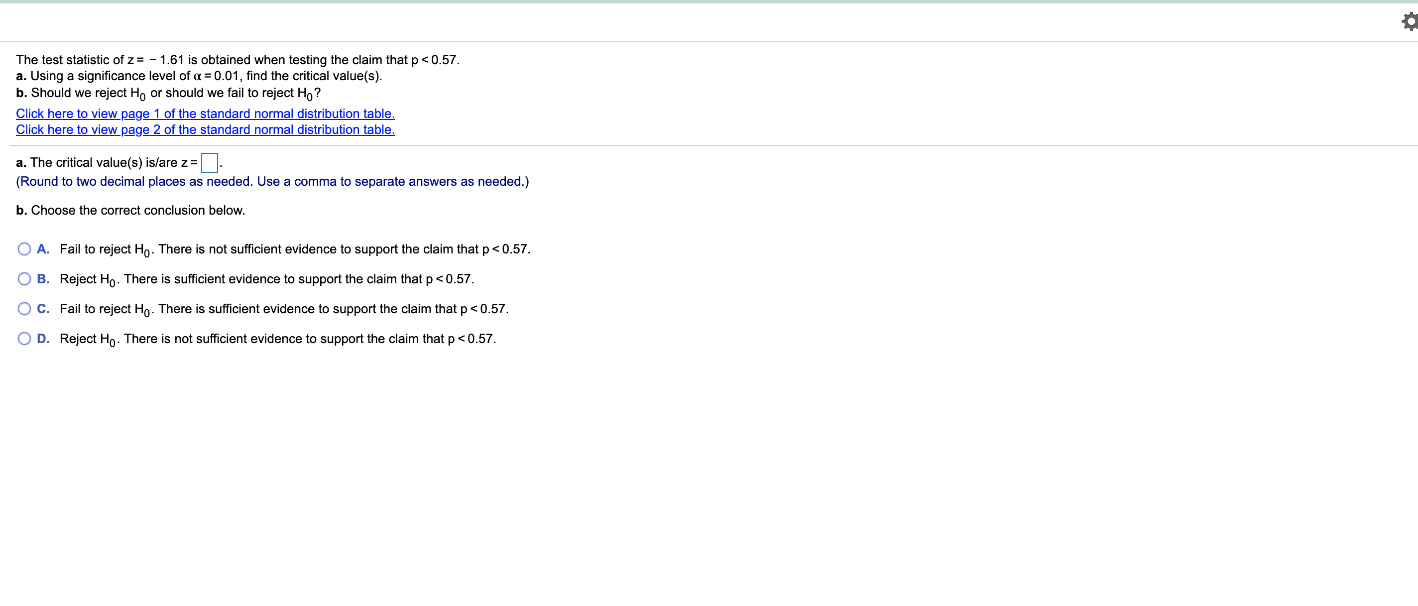 The test statistic of z = - 1.61 is obtained when testing the claim that p < 0.57.
a. Using a significance level of a = 0.01, find the critical value(s).
b. Should we reject Ho or should we fail to reject Ho?
Click here to view page 1 of the standard normal distribution table.
Click here to view page 2 of the standard normal distribution table.
a. The critical value(s) is/are z =
(Round to two decimal places as needed. Use a comma to separate answers as needed.)
b. Choose the correct conclusion below.
A. Fail to reject Ho. There is not sufficient evidence to support the claim that p< 0.57.
O B. Reject Ho. There is sufficient evidence to support the claim that p<0.57.
O c. Fail to reject Ho. There is sufficient evidence to support the claim that p< 0.57.
O D. Reject Ho. There is not sufficient evidence to support the claim that p< 0.57.

