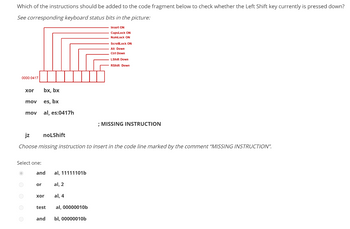 Which of the instructions should be added to the code fragment below to check whether the Left Shift key currently is pressed down?
See corresponding keyboard status bits in the picture:
Insert ON
CapsLock ON
NumLock ON
0000:0417
xor
mov
O
mov
Select one:
bx, bx
es, bx
al, es:0417h
jz
noLShift
Choose missing instruction to insert in the code line marked by the comment "MISSING INSTRUCTION".
and
or
xor
test
and
al, 11111101b
ScrollLock ON
Alt Down
Ctrl Down
al, 2
al, 4
al, 00000010b
bl, 00000010b
LShift Down
RShift Down
; MISSING INSTRUCTION