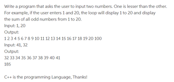 Write a program that asks the user to input two numbers. One is lesser than the other.
For example, if the user enters 1 and 20, the loop will display 1 to 20 and display
the sum of all odd numbers from 1 to 20.
Input: 1, 20
Output:
12345678 9 10 11 12 13 14 15 16 17 18 19 20 100
Input: 41, 32
Output:
32 33 34 35 36 37 38 39 40 41
185
C++ is the programming Language, Thanks!