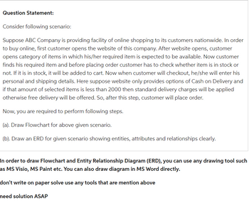 Question Statement:
Consider following scenario:
Suppose ABC Company is providing facility of online shopping to its customers nationwide. In order
to buy online, first customer opens the website of this company. After website opens, customer
opens category of items in which his/her required item is expected to be available. Now customer
finds his required item and before placing order customer has to check whether item is in stock or
not. If it is in stock, it will be added to cart. Now when customer will checkout, he/she will enter his
personal and shipping details. Here suppose website only provides options of Cash on Delivery and
if that amount of selected items is less than 2000 then standard delivery charges will be applied
otherwise free delivery will be offered. So, after this step, customer will place order.
Now, you are required to perform following steps.
(a). Draw Flowchart for above given scenario.
(b). Draw an ERD for given scenario showing entities, attributes and relationships clearly.
In order to draw Flowchart and Entity Relationship Diagram (ERD), you can use any drawing tool such
as MS Visio, MS Paint etc. You can also draw diagram in MS Word directly.
don't write on paper solve use any tools that are mention above
need solution ASAP