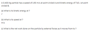 A 0.400-kg particle has a speed of 1.90 m/s at point circled A and kinetic energy of 7.10 J at point
circled B.
(a) What is its kinetic energy at ?
(b) What is its speed at ?
m/s
(c) What is the net work done on the particle by external forces as it moves from to ?