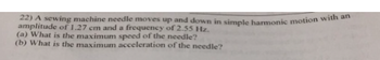 22) A sewing machine needle moves up and down in simple harmonic motion with an
amplitude of 1.27 cm and a frequency of 2.55 Hz.
(a) What is the maximum speed of the needle?
(b) What is the maximum acceleration of the needle?