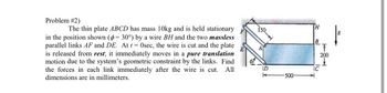 Problem #2)
The thin plate ABCD has mass 10kg and is held stationary
in the position shown (p= 30°) by a wire BH and the two massless
parallel links AF and DE. At t = 0sec, the wire is cut and the plate
is released from rest; it immediately moves in a pure translation
motion due to the system's geometric constraint by the links. Find
the forces in each link immediately after the wire is cut. All
dimensions are in millimeters.
150
A
D
-500
H
B
IC
T
200