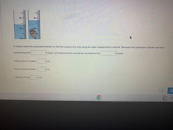 A student used this graduated cylinder to find the volume of a ring using the water displacement
place, all measurements should be recorded to the
representing the
70.
Initial volume of water:
Final volume of water:
Volume of ring:
YmL
✓mL
mL
method. Because this graduated cylinder has lines
✓ place.
Fe