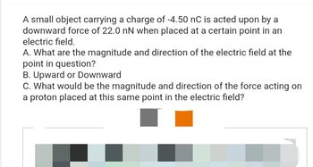 A small object carrying a charge of -4.50 nC is acted upon by a
downward force of 22.0 nN when placed at a certain point in an
electric field.
A. What are the magnitude and direction of the electric field at the
point in question?
B. Upward or Downward
C. What would be the magnitude and direction of the force acting on
a proton placed at this same point in the electric field?