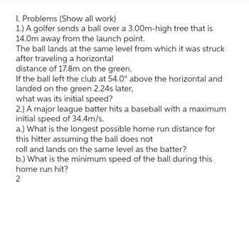 I. Problems (Show all work)
1.) A golfer sends a ball over a 3.00m-high tree that is
14.0m away from the launch point.
The ball lands at the same level from which it was struck
after traveling a horizontal
distance of 17.8m on the green.
If the ball left the club at 54.0° above the horizontal and
landed on the green 2.24s later,
what was its initial speed?
2.) A major league batter hits a baseball with a maximum
initial speed of 34.4m/s.
a.) What is the longest possible home run distance for
this hitter assuming the ball does not
roll and lands on the same level as the batter?
b.) What is the minimum speed of the ball during this
home run hit?
2