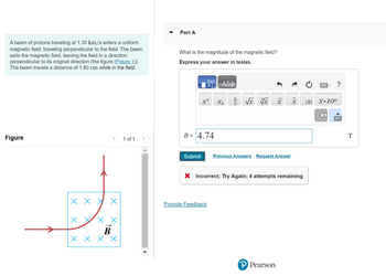 A beam of protons traveling at 1.30 km/s enters a uniform
magnetic field, traveling perpendicular to the field. The beam
exits the magnetic field, leaving the field in a direction
perpendicular to its original direction (the figure (Figure 1)).
The beam travels a distance of 1.80 cm while in the field.
Figure
ххх
X
X
X
X
B
хххх
1 of 1
▼
Part A
What is the magnitude of the magnetic field?
Express your answer in teslas.
B =
Submit
VE ΑΣΦ)
xa
4.74
Provide Feedback
Xb
als
b
√x x x
Previous Answers Request Answer
X Incorrect; Try Again; 4 attempts remaining
x
? Pearson
|X|
?
X.10n
X
T