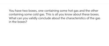 You have two boxes, one containing some hot gas and the other
containing some cold gas. This is all you know about these boxes.
What can you validly conclude about the characteristics of the gas
in the boxes?