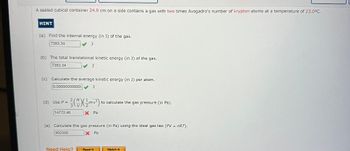 A sealed cubical container 24.0 cm on a side contains a gas with two times Avogadro's number of krypton atoms at a temperature of 23.0°C.
HINT
(a) Find the internal energy (in J) of the gas.
7383.34
✓ J
(b) The total translational kinetic energy (in J) of the gas.
7383.34
(c) Calculate the average kinetic energy (in J) per atom.
0.000000000000 J
J
(d) Use P = = ²3 (4) (+/-mv²³) + to calculate the gas pressure (in Pa)..
14772.46
Need Help?
X Pa
(e) Calculate the gas pressure (in Pa) using the ideal gas law (PV = nRT).
902300
X Pa
Read It
Watch It