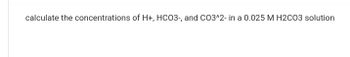 calculate the concentrations of H+, HCO3-, and CO3^2- in a 0.025 M H2CO3 solution