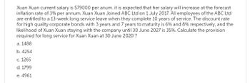 Xuan Xuan current salary is $79000 per anum. it is expected that her salary will increase at the forecast
inflation rate of 3% per annum. Xuan Xuan Joined ABC Ltd on 1 July 2017. All employees of the ABC Ltd
are entitled to a 13-week long service leave when they complete 10 years of service. The discount rate
for high quality corporate bonds with 3 years and 7 years to maturity is 6% and 8% respectively, and the
likelihood of Xuan Xuan staying with the company until 30 June 2027 is 35%. Calculate the provision
required for long service for Xuan Xuan at 30 June 2020?
a. 1488
b. 4254
c. 1265
d. 1799
e. 4961