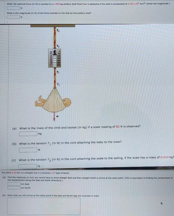 What net external force (in N) is exerted on a 1300-kg artillery shell fired from a battleship if the shell is accelerated at 2.20 x 10 m/s²? (Enter the magnitude.)
N
What is the magnitude (in N) of the force exerted on the ship by the artillery shell?
N
Newtons (N)
T₂
T₂
T₁
km East
km North
T₁
W
(a) What is the mass of the child and basket (in kg) if a scale reading of 82 N is observed?
kg
(b) What is the tension T₁ (in N) in the cord attaching the baby to the scale?
N
(c) What is the tension T₂ (in N) in the cord attaching the scale to the ceiling, if the scale has a mass of 0.620 kg?
N
You drive 5.50 km in a straight line in a direction 15° East of North.
(a) Find the distances (in km) you would have to drive straight East and then straight North to arrive at the same point. (This is equivalent to finding the components of
the displacement along the East and North directions.)
(b) Show that you still arrive at the same point if the East and North legs are reversed in order.