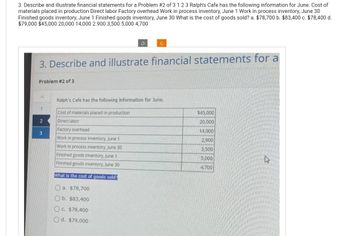 3. Describe and illustrate financial statements for a Problem #2 of 3 1 2 3 Ralph's Cafe has the following information for June. Cost of
materials placed in production Direct labor Factory overhead Work in process inventory, June 1 Work in process inventory, June 30
Finished goods inventory, June 1 Finished goods inventory, June 30 What is the cost of goods sold? a. $78,700 b. $83,400 c. $78,400 d.
$79,000 $45,000 20,000 14,000 2.900 3,500 5,000 4,700
Problem #2 of 3
3. Describe and illustrate financial statements for a
2
S
3
C
Ralph's Cafe has the following information for June.
Cost of materials placed in production
Direct labor
Factory overhead
Work in process inventory, June 1
Work in process inventory, June 30
Finished goods inventory, June 1
Finished goods inventory, June 30
What is the cost of goods sold?
a. $78,700
b. $83,400
c. $78,400
d. $79,000
$45,000
20,000
14,000
2,900
3,500
5,000
4.700