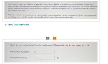 Vice President for Sales and Marketing at Waterways Corporation is planning for production needs to meet sales demand in the
coming year. He is also trying to determine how the company's profits might be increased in the coming year. This problem asks you to
use cost-volume-profit concepts to help Waterways understand contribution margins of some of its products and decide whether to
mass-produce any of them.
Waterways markets a simple water control and timer that it mass-produces, Last year, the company sold 630,000 units at an average
unit selling price of $4.40. The variable costs were $1,663,200, and the fixed costs were $742,896.
Show Transcribed Text
Margin of safety in dollars
What is the margin of safety, both in dollars and as a ratio? (Round ratio to 0 decimal places, e.g. 25%.)
Margin of safety ratio
3
$
Ć
%