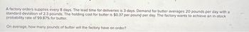 A factory orders supplies every 8 days. The lead time for deliveries is 3 days. Demand for butter averages 20 pounds per day with a
standard deviation of 2.3 pounds. The holding cost for butter is $0.37 per pound per day. The factory wants to achieve an in-stock
probability rate of 99.87% for butter.
On average, how many pounds of butter will the factory have on order?