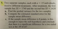 5. Two separate samples, each with n = 15 individuals,
receive different treatments. After treatment, the first
sample has SS = 1740 and the second has SS = 1620.
a. Find the pooled variance for the two samples.
b. Compute the estimated standard error for the
sample mean difference.
c. If the sample mean difference is 8 points, is this
enough to reject the null hypothesis and conclude
that there is a significant difference for a two-tailed
test at the .05 level?
