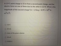 A 1.0-C point charge is 15 m from a second point charge, and the
electric force on one of them due to the other is 1.0 N. What is the
magnitude of the second charge? (k = 1/47e0 = 8.99 × 10° N.
%3D
m²/c²)
1.0 C
O25 nC
O none of the given choices
10 nC
O 0.025 C
