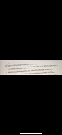 11. An earthquake on the ocean floor produced a giant wave called a tsunami. The tsunami traveled through the
ocean and hit a remote island, Is the water that hit the island the same water that was above the earthquake that took
place on the ocean floor?
a. Yes, the energy from about the earthquake moved the individual water particles toward the island
b. Yes, the water particles moved toward the island while the energy remained above the earthquake
c. No, the water from above the earthquake stayed in the same place and only the energy was transferred
d. No, the energy in the wave pushed the water particles from above the earthquake in the opposite direction
