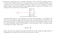 **Quantum Tunneling and the Uncertainty Principle**

1. **Tunneling and Energy Conservation**:
   Tunneling is a phenomenon that exemplifies the uncertainty principle. It involves a particle traversing a potential barrier it seemingly lacks the energy to overcome. This process implies a temporary violation of energy conservation, allowing the particle to "jump over" the barrier.

   **Case Study**:
   - A particle with energy \( E = \frac{1}{2} U_0 \) approaches a barrier with potential \( U_0 \).
   - The barrier's width is represented by \(\delta\), which is deemed the penetration depth for this energy level.
   - Define \(\Delta E\) as the energy required for the particle to just surpass the potential barrier.
   - \(\Delta t\) is the duration a particle of this energy takes to traverse the distance \(\delta\).
   - **Objective**: Demonstrate that \(\Delta E \Delta t = \frac{1}{2} \hbar\).

   *Note*: This derivation is not rigorous; however, the result aligns with expectations, ensuring accuracy in scale.

**Diagram Explanation**:
- The diagram shows a potential barrier of height \( U_0 \) and width \(\delta\).
- The energy level \( E = \frac{1}{2} U_0 \) is noted, illustrating that the particle's energy is half the potential barrier's height.
- The setup visualizes how particles with insufficient apparent energy can still achieve penetration through the barrier within the constraints of quantum mechanics.