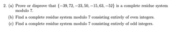 2. (a) Prove or disprove that {-39, 72, -23, 50, -15, 63, -52} is a complete residue system
modulo 7.
(b) Find a complete residue system modulo 7 consisting entirely of even integers.
(c) Find a complete residue system modulo 7 consisting entirely of odd integers.