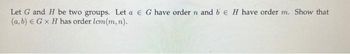 Let G and H be two groups. Let a € G have order n and b E H have order m. Show that
(a, b) € G x H has order lcm(m, n).