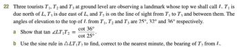 22 Three tourists T₁, T2 and T3 at ground level are observing a landmark whose top we shall call L. T₁ is
due north of L, T, is due east of L, and T₂ is on the line of sight from T₁ to T3 and between them. The
angles of elevation to the top of L. from T₁, T2 and T3 are 25°, 32° and 36° respectively.
cot 36°
cot 25⁰*
b Use the sine rule in ALT₁T₂ to find, correct to the nearest minute, the bearing of T₂ from L.
a Show that tan <LT₁T₂ =