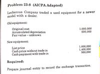 Problem 23-8 (AICPA Adapted)
Lecherous Company traded a used equipment for a newer
model with a dealer.
Old equipment:
Original cost
Accumulated depreciation
Fair value - unknown
1,000,000
600,000
New equipment:
List price
Cash price without trade in
Cash payment with trade in
1,600,000
1,400,000
980,000
Required:
Prepare journal entry to record the exchange transaction.
