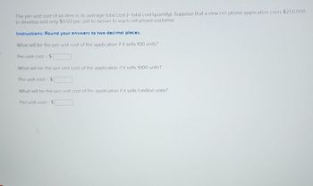 The per-unit cost of an item is its average total cost (= total cost/quantity). Suppose that a new cell phone application costs $250,000
to develop and only $0.60 per unit to deliver to each cell phone customer.
Instructions: Round your answers to two decimal places.
What will be the per-unit cost of the application if it sells 100 units?
Per-unit cost = $1
What will be the per-unit cost of the application if it sells 1000 units?
Per-unit cost $[
What will be the per-unit cost of the application if it sells 1 million units?
Per-unit cost $