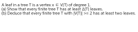 A leaf in a tree T is a vertex x E V(T) of degree 1.
(a) Show that every finite tree T has at least A(T) leaves.
(b) Deduce that every finite tree T with |V(T)| >= 2 has at least two leaves.
