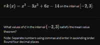 If k (x) = x³ – 3æ² + 6x – 14 on the interval [-2, 3]:
What values of Cin the interval (-2, 3) satisfy the mean value
theorem?
Note: Separate numbers using commas and enter in ascending order.
Round four decimal places.
