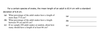 For a certain species of snake, the mean length of an adult is 63.4 cm with a standard
deviation of 6.8 cm.
(a) What percentage of the adult snakes have a length of
more than 77.0 cm?
(а)
(b) What percentage of the adult snakes have a length
between 59 cm and 65 cm?
(b)
(c) If we sample 450 adult snakes at random, about how
many should have a length of at least 66 cm?
(c)
