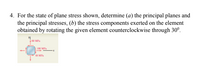 4. For the state of plane stress shown, determine (a) the principal planes and
the principal stresses, (b) the stress components exerted on the element
obtained by rotating the given element counterclockwise through 30°.
60 MPa
100 MPa
48 MPa
