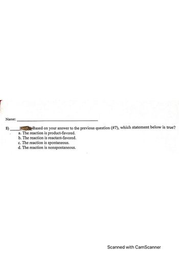 Name:
8)
Based on your answer to the previous question (#7), which statement below is true?
a. The reaction is product-favored.
b. The reaction is reactant-favored.
c. The reaction is spontaneous.
d. The reaction is nonspontaneous.
Scanned with CamScanner