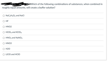 Which of the following combinations of substances, when combined in
roughly equal amounts, will create a buffer solution?
NaC₂H3O2 and NaCl
HF
HNO2
HCIO4 and KCIO4
HNO3 and NaNO3
HNO3
H2O
LICIO and HCIO