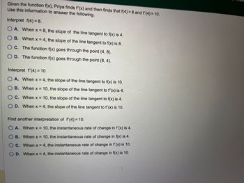 Given the function f(x), Priya finds f'(x) and then finds that f(4) = 8 and f'(4) = 10.
Use this information to answer the following.
Interpret f(4) = 8.
OA. When x = 8, the slope of the line tangent to f(x) is 4.
OB. When x = 4, the slope of the line tangent to f(x) is 8.
OC. The function f(x) goes through the point (4, 8).
OD. The function f(x) goes through the point (8, 4).
Interpret f'(4) = 10
O A. When x = 4, the slope of the line tangent to f(x) is 10.
OB. When x = 10, the slope of the line tangent to f'(x) is 4.
OC. When x = 10, the slope of the line tangent to f(x) is 4.
O D. When x = 4, the slope of the line tangent to f'(x) is 10.
Find another interpretation of f'(4) = 10.
O A. When x = 10, the instantaneous rate of change in f'(x) is 4.
B. When x = 10, the instantaneous rate of change in f(x) is 4.
C. When x = 4, the instantaneous rate of change in f'(x) is 10.
D. When x = 4, the instantaneous rate of change in f(x) is 10.