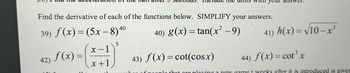 Find the derivative of each of the functions below. SIMPLIFY your answers.
40
39) f(x) = (5x − 8)4
40) g(x) = tan(x² −9)
42) f(x) =
5
(x = 1)*
x+1
41) h(x)=√10-x³
43) f(x) = cot(cos.x)
44) f(x) = cot³ x
of people that are playing a new game t weeks after it is introduced is given