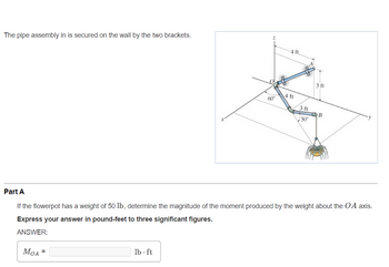 The pipe assembly in is secured on the wall by the two brackets.
MOA
=
60°
lb. ft
4 ft
4 ft
3 ft
30⁰
3 ft
Part A
If the flowerpot has a weight of 50 lb, determine the magnitude of the moment produced by the weight about the OA axis.
Express your answer in pound-feet to three significant figures.
ANSWER:
B
y