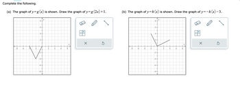 Complete the following.
(a) The graph of y=g (x) is shown. Draw the graph of y=g (2x) +1.
-8
-6
-4
-
8
6-
4
2
-6-
-8
y
2
4
6
8
x
X
Ś
(b) The graph of y=h (x) is shown. Draw the graph of y=-h(x) −3.
-8
-6 -4 -2
8
6.
4
2
-2-
-4-
-6-
-8
'y
2
4
6
8
×
Ś